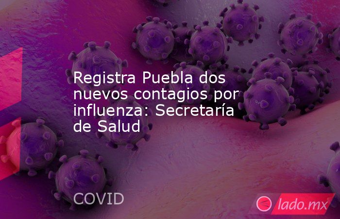 Registra Puebla dos nuevos contagios por influenza: Secretaría de Salud. Noticias en tiempo real
