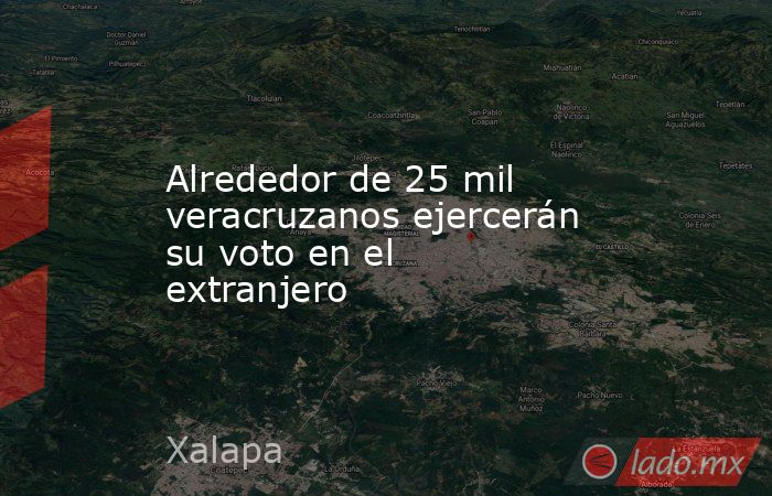 Alrededor de 25 mil veracruzanos ejercerán su voto en el extranjero. Noticias en tiempo real