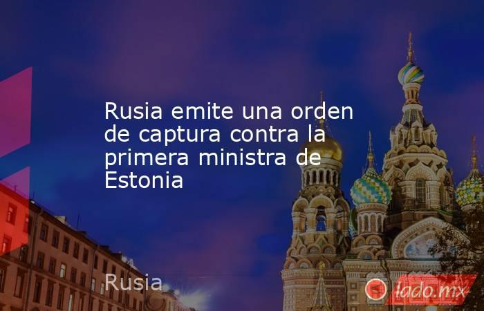 Rusia emite una orden de captura contra la primera ministra de Estonia. Noticias en tiempo real