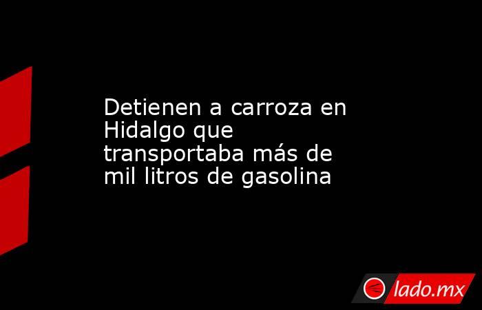 Detienen a carroza en Hidalgo que transportaba más de mil litros de gasolina. Noticias en tiempo real