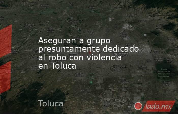 Aseguran a grupo presuntamente dedicado al robo con violencia en Toluca. Noticias en tiempo real