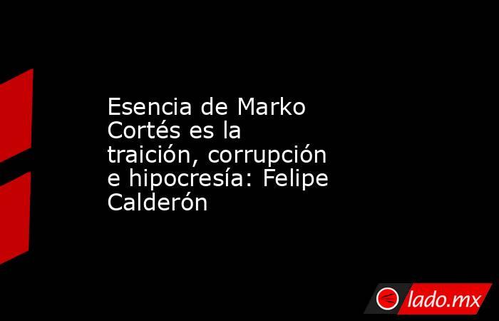 Esencia de Marko Cortés es la traición, corrupción e hipocresía: Felipe Calderón. Noticias en tiempo real