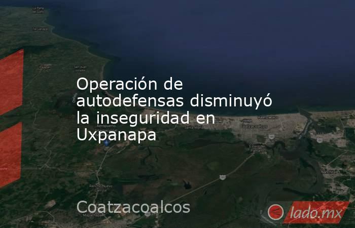 Operación de autodefensas disminuyó la inseguridad en Uxpanapa. Noticias en tiempo real