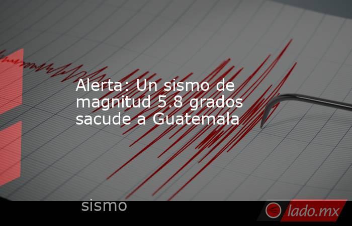 Alerta: Un sismo de magnitud 5.8 grados sacude a Guatemala. Noticias en tiempo real