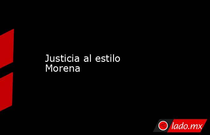 Justicia al estilo Morena. Noticias en tiempo real