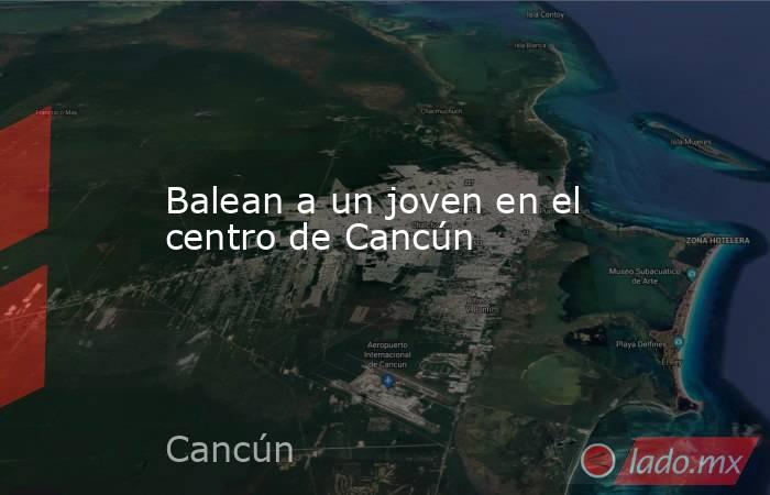 Balean a un joven en el centro de Cancún. Noticias en tiempo real