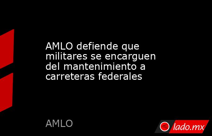 AMLO defiende que militares se encarguen del mantenimiento a carreteras ...