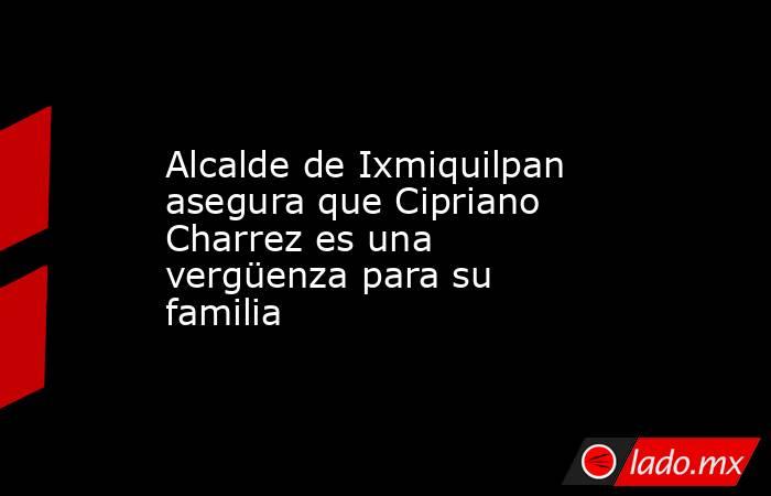 Alcalde de Ixmiquilpan asegura que Cipriano Charrez es una vergüenza para su familia. Noticias en tiempo real