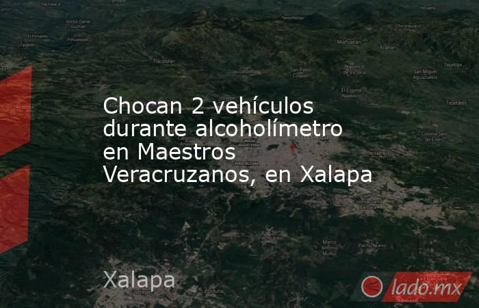 Chocan 2 vehículos durante alcoholímetro en Maestros Veracruzanos, en Xalapa. Noticias en tiempo real