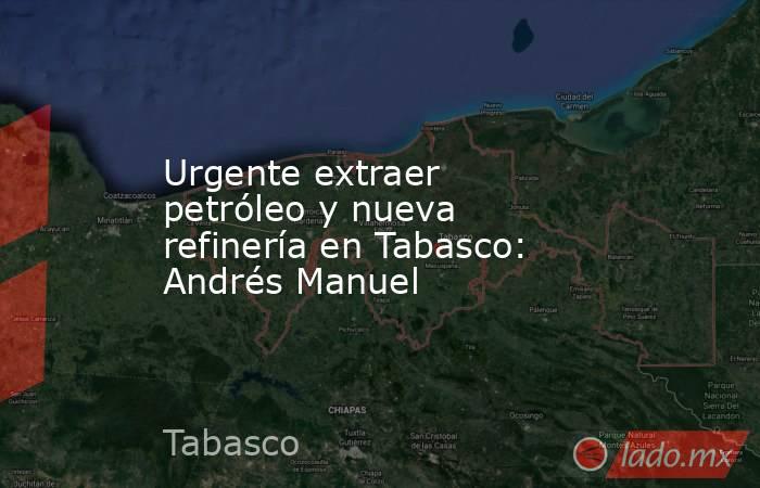 Urgente extraer petróleo y nueva refinería en Tabasco: Andrés Manuel. Noticias en tiempo real