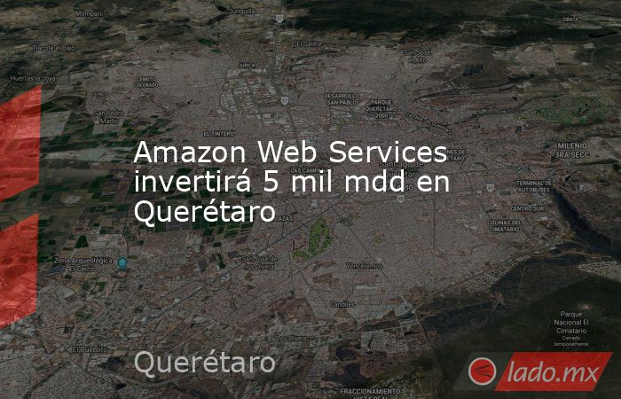 Amazon Web Services invertirá 5 mil mdd en Querétaro - Lado.mx