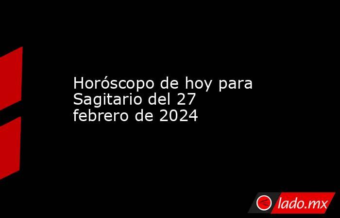 Horóscopo de hoy para Sagitario del 27 febrero de 2024 - Lado.mx