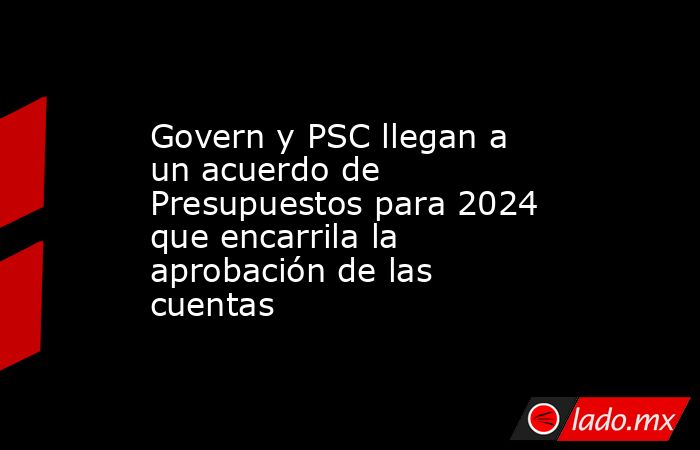 Govern y PSC llegan a un acuerdo de Presupuestos para 2024 que ...