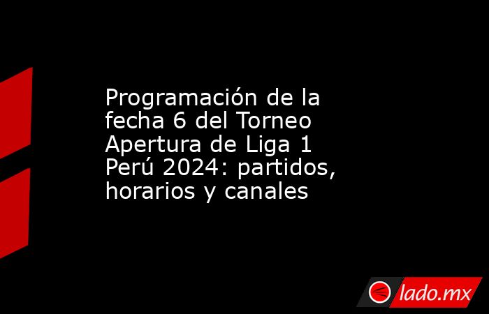 Programación de la fecha 6 del Torneo Apertura de Liga 1 Perú 2024 ...
