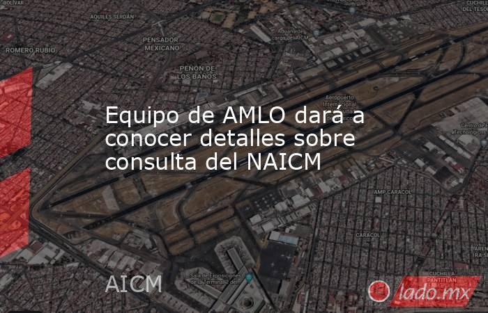 Equipo de AMLO dará a conocer detalles sobre consulta del NAICM. Noticias en tiempo real
