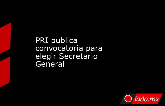 PRI publica convocatoria para elegir Secretario General. Noticias en tiempo real