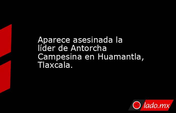 Aparece asesinada la líder de Antorcha Campesina en Huamantla, Tlaxcala.. Noticias en tiempo real