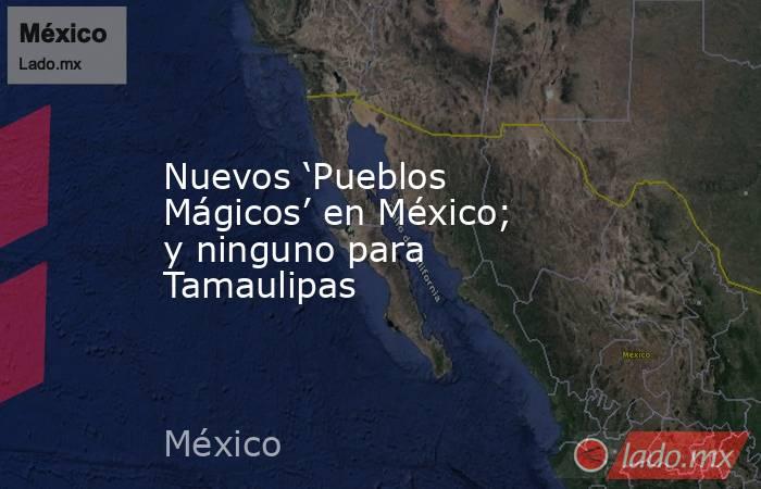 Nuevos ‘Pueblos Mágicos’ en México; y ninguno para Tamaulipas. Noticias en tiempo real