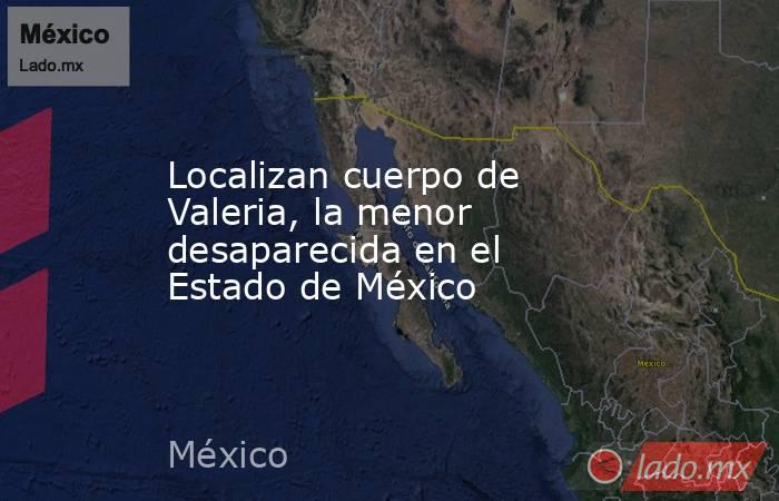 Localizan cuerpo de Valeria, la menor desaparecida en el Estado de México. Noticias en tiempo real
