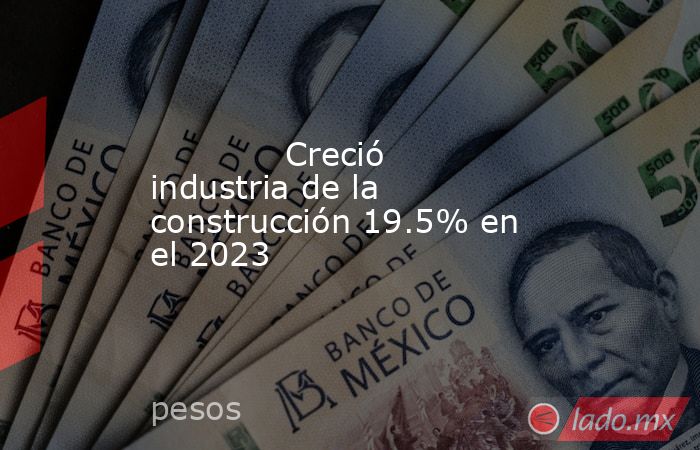 Creció industria de la construcción 19.5% en el 2023 - Lado.mx