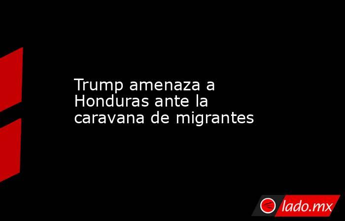 Trump amenaza a Honduras ante la caravana de migrantes. Noticias en tiempo real