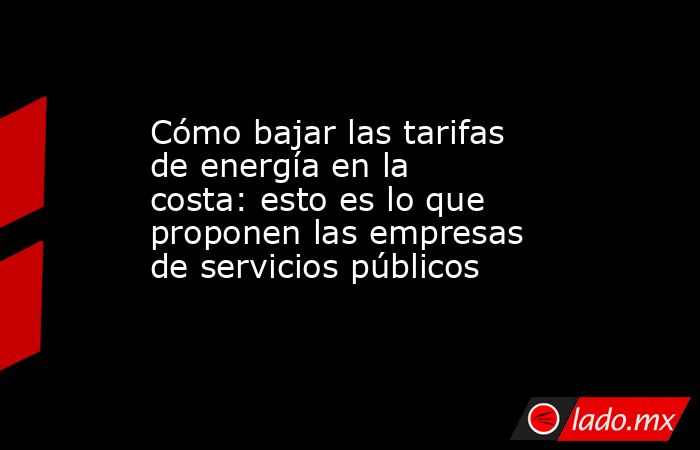 Cómo bajar las tarifas de energía en la costa: esto es lo que proponen ...