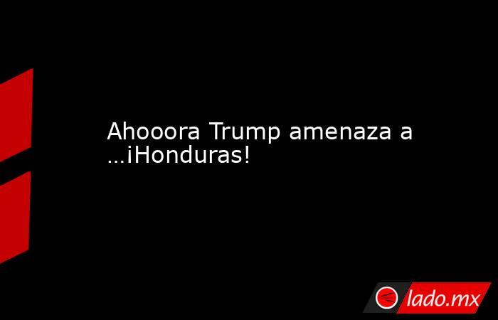 Ahooora Trump amenaza a …¡Honduras!. Noticias en tiempo real