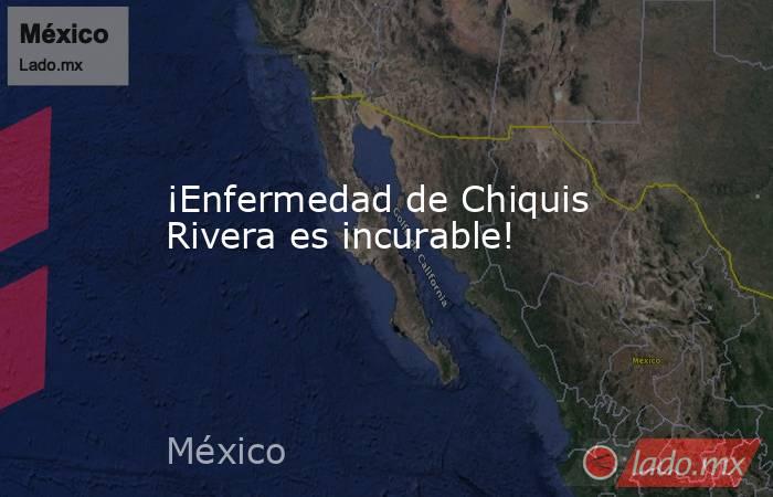 ¡Enfermedad de Chiquis Rivera es incurable!. Noticias en tiempo real
