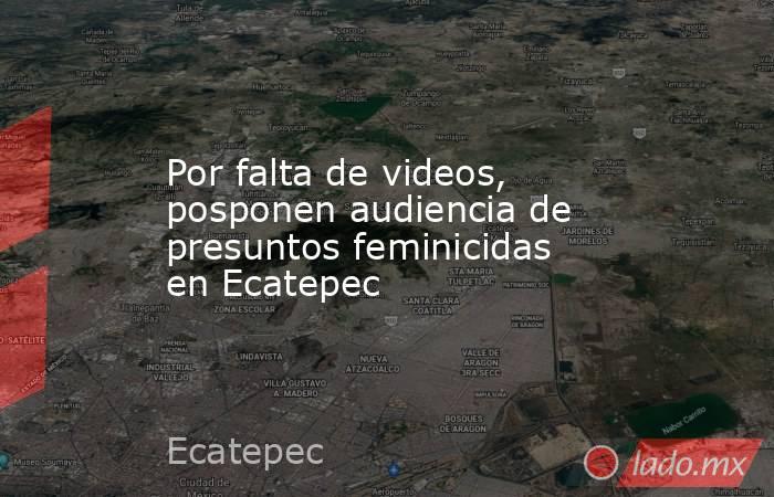 Por falta de videos, posponen audiencia de presuntos feminicidas en Ecatepec. Noticias en tiempo real