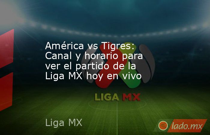 América vs Tigres: Canal y horario para ver el partido de la Liga MX ...