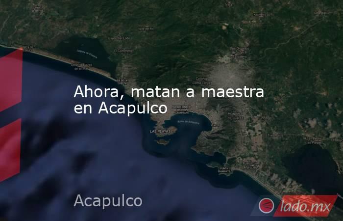 Ahora, matan a maestra en Acapulco . Noticias en tiempo real