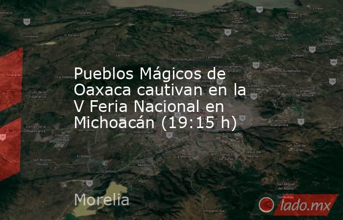 Pueblos Mágicos de Oaxaca cautivan en la  V Feria Nacional en Michoacán (19:15 h). Noticias en tiempo real