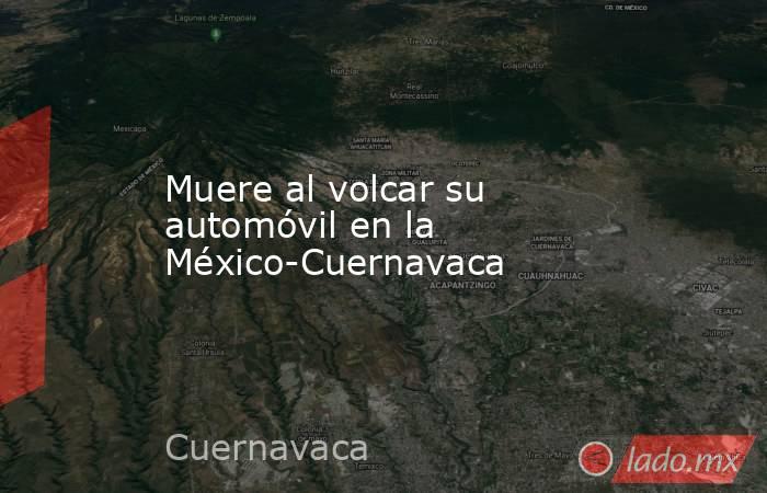 Muere al volcar su automóvil en la México-Cuernavaca. Noticias en tiempo real
