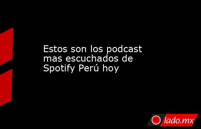Estos son los podcast mas escuchados de Spotify Perú hoy - Lado.mx