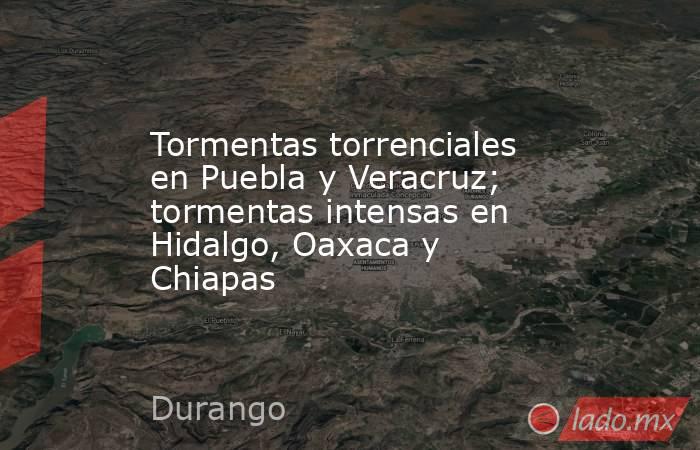 Tormentas torrenciales en Puebla y Veracruz; tormentas intensas en Hidalgo, Oaxaca y Chiapas. Noticias en tiempo real