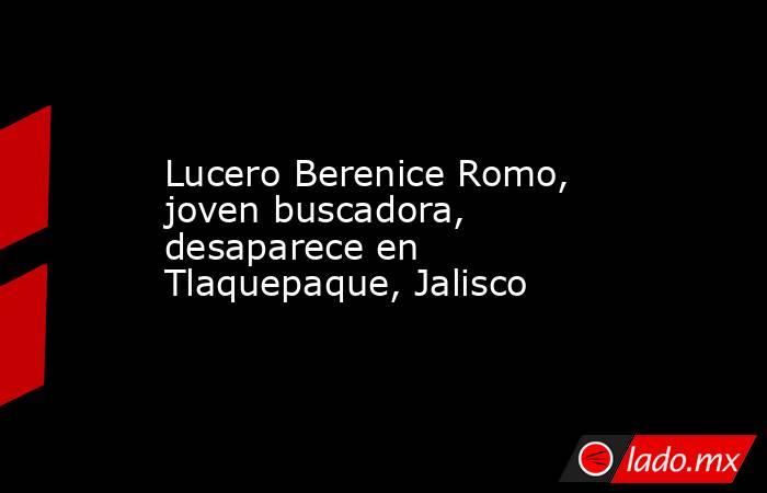 Lucero Berenice Romo, joven buscadora, desaparece en Tlaquepaque ...