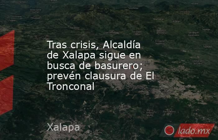 Tras crisis, Alcaldía de Xalapa sigue en busca de basurero; prevén clausura de El Tronconal. Noticias en tiempo real