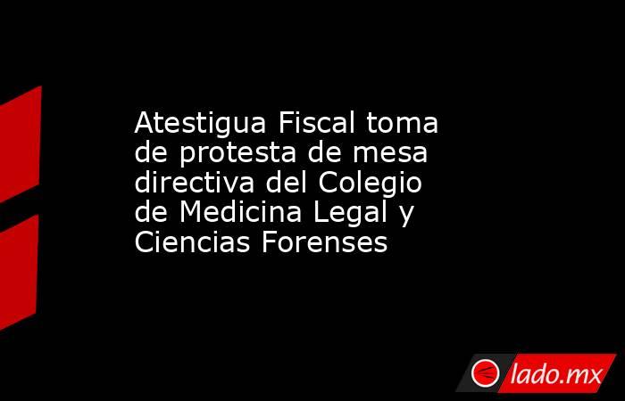 Atestigua Fiscal toma de protesta de mesa directiva del Colegio de Medicina Legal y Ciencias Forenses. Noticias en tiempo real