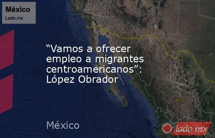 “Vamos a ofrecer empleo a migrantes centroamericanos”: López Obrador. Noticias en tiempo real