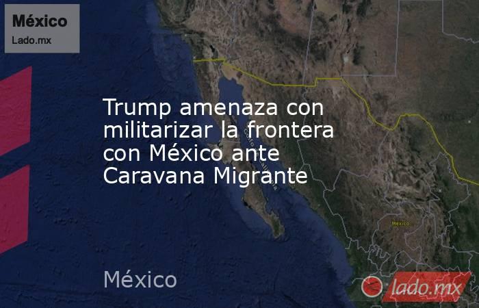 Trump amenaza con militarizar la frontera con México ante Caravana Migrante. Noticias en tiempo real