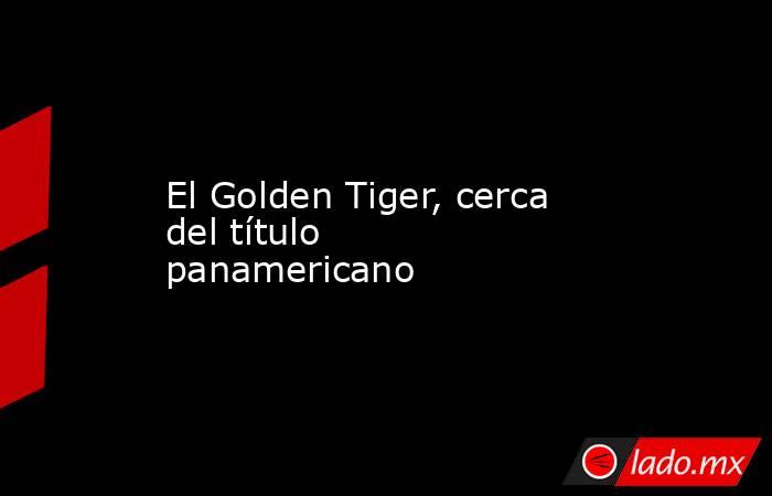 El Golden Tiger, cerca del título panamericano. Noticias en tiempo real