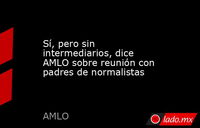 Sí, pero sin intermediarios, dice AMLO sobre reunión con padres de ...