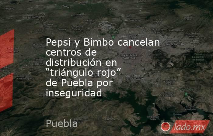 Pepsi y Bimbo cancelan centros de distribución en “triángulo rojo” de Puebla por inseguridad. Noticias en tiempo real