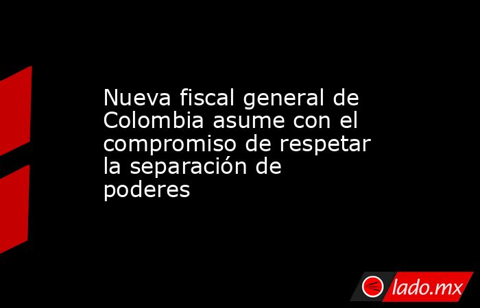 Nueva fiscal general de Colombia asume con el compromiso de respetar la ...
