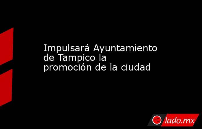 Impulsará Ayuntamiento de Tampico la promoción de la ciudad. Noticias en tiempo real