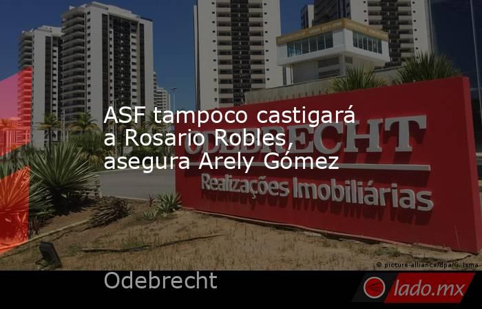 ASF tampoco castigará a Rosario Robles, asegura Arely Gómez. Noticias en tiempo real