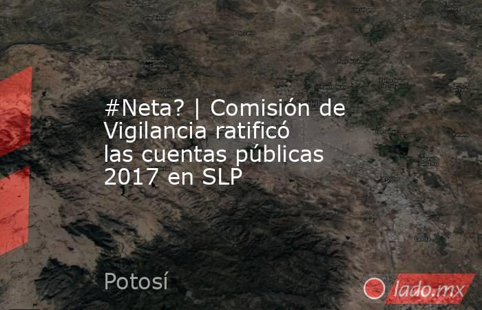 #Neta? | Comisión de Vigilancia ratificó las cuentas públicas 2017 en SLP. Noticias en tiempo real