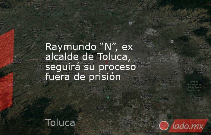 Raymundo “N”, ex alcalde de Toluca, seguirá su proceso fuera de prisión ...
