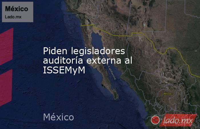 Piden legisladores auditoría externa al ISSEMyM. Noticias en tiempo real