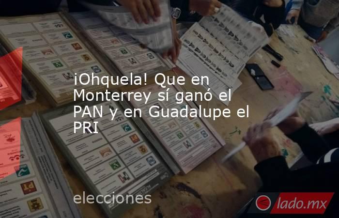 ¡Ohquela! Que en Monterrey sí ganó el PAN y en Guadalupe el PRI. Noticias en tiempo real